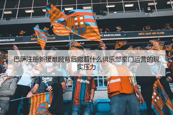 巴萨注册新援难题背后藏着什么俱乐部豪门运营的现实压力