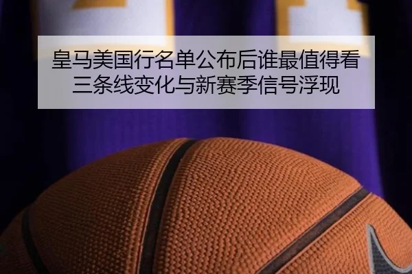 皇马美国行名单公布后谁最值得看 三条线变化与新赛季信号浮现